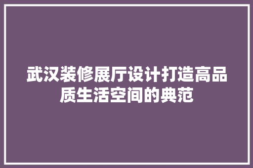 武汉装修展厅设计打造高品质生活空间的典范
