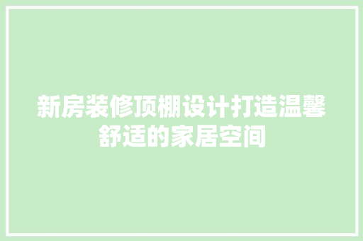 新房装修顶棚设计打造温馨舒适的家居空间