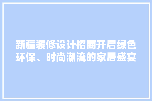 新疆装修设计招商开启绿色环保、时尚潮流的家居盛宴