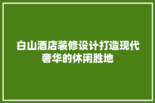 白山酒店装修设计打造现代奢华的休闲胜地