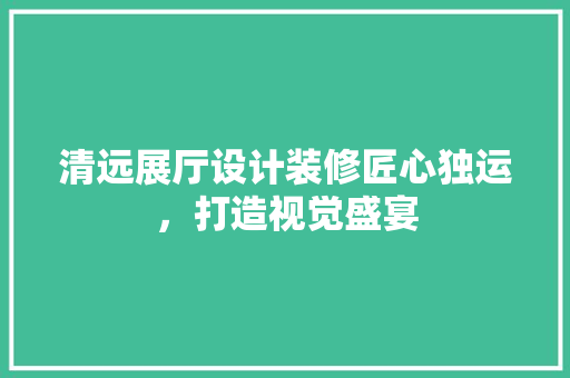 清远展厅设计装修匠心独运，打造视觉盛宴
