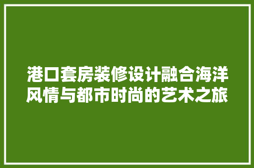 港口套房装修设计融合海洋风情与都市时尚的艺术之旅