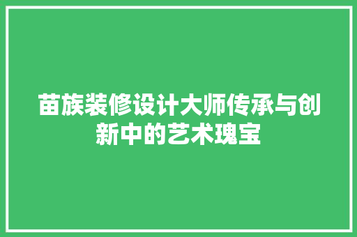 苗族装修设计大师传承与创新中的艺术瑰宝