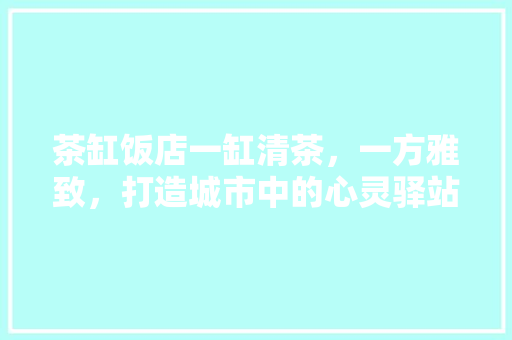 茶缸饭店一缸清茶，一方雅致，打造城市中的心灵驿站