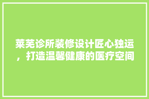 莱芜诊所装修设计匠心独运，打造温馨健康的医疗空间