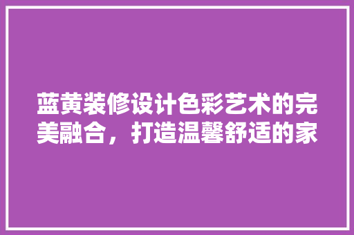蓝黄装修设计色彩艺术的完美融合，打造温馨舒适的家居空间