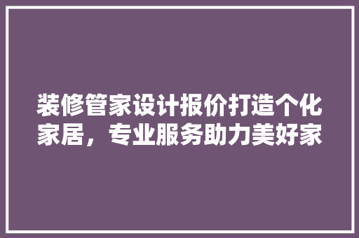 装修管家设计报价打造个化家居，专业服务助力美好家居生活