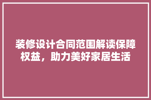 装修设计合同范围解读保障权益，助力美好家居生活