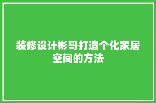 装修设计彬哥打造个化家居空间的方法