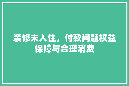 装修未入住，付款问题权益保障与合理消费