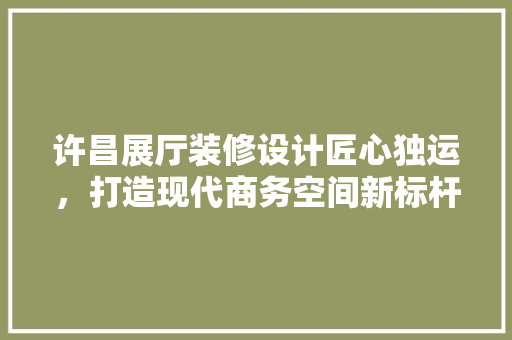 许昌展厅装修设计匠心独运，打造现代商务空间新标杆