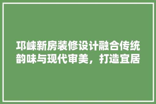 邛崃新房装修设计融合传统韵味与现代审美，打造宜居家园