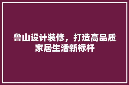 鲁山设计装修，打造高品质家居生活新标杆