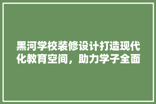 黑河学校装修设计打造现代化教育空间，助力学子全面发展