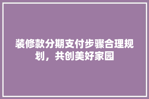 装修款分期支付步骤合理规划，共创美好家园