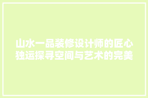 山水一品装修设计师的匠心独运探寻空间与艺术的完美融合
