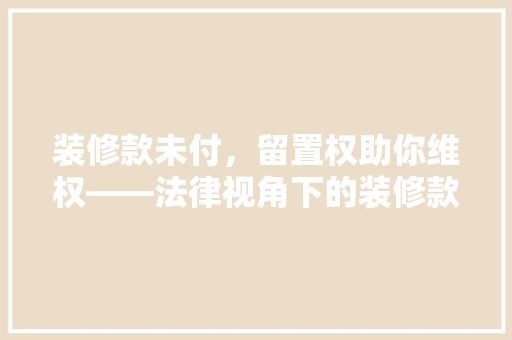 装修款未付，留置权助你维权——法律视角下的装修款留置权