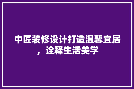 中匠装修设计打造温馨宜居，诠释生活美学