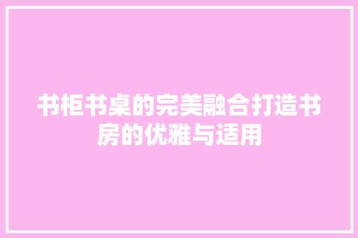 书柜书桌的完美融合打造书房的优雅与适用
