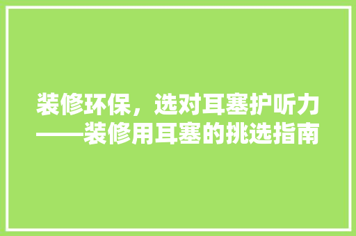 装修环保，选对耳塞护听力——装修用耳塞的挑选指南