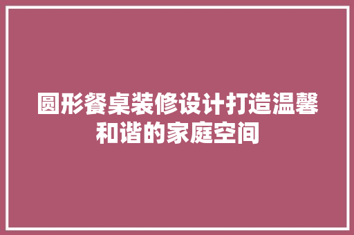 圆形餐桌装修设计打造温馨和谐的家庭空间
