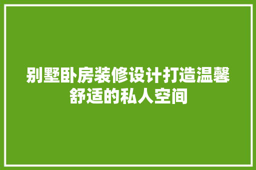 别墅卧房装修设计打造温馨舒适的私人空间
