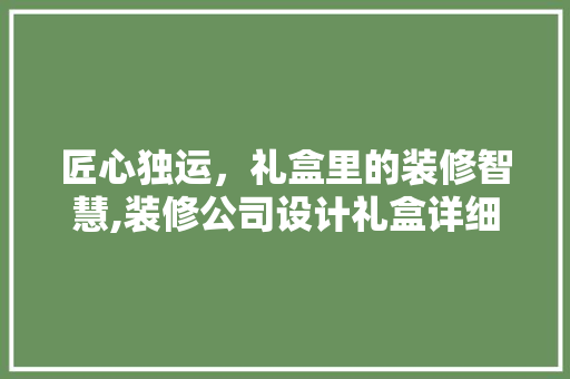 匠心独运，礼盒里的装修智慧,装修公司设计礼盒详细