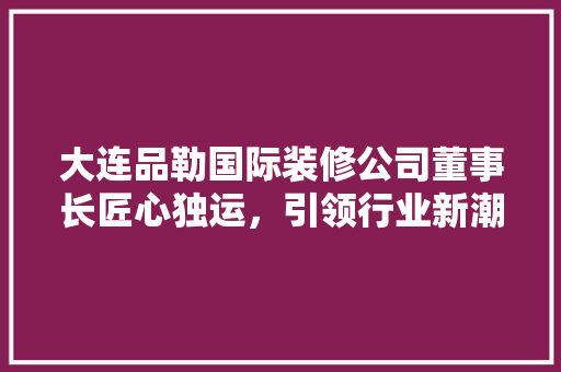 大连品勒国际装修公司董事长匠心独运，引领行业新潮流