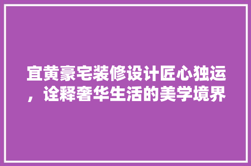 宜黄豪宅装修设计匠心独运，诠释奢华生活的美学境界