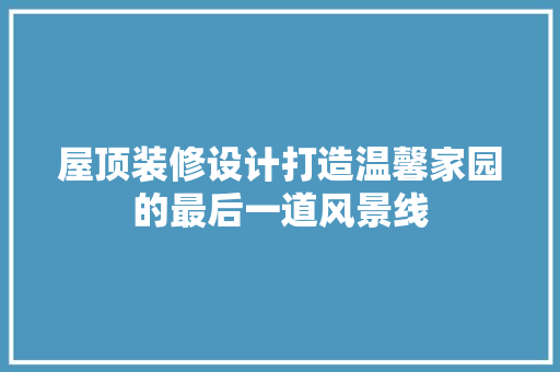 屋顶装修设计打造温馨家园的最后一道风景线