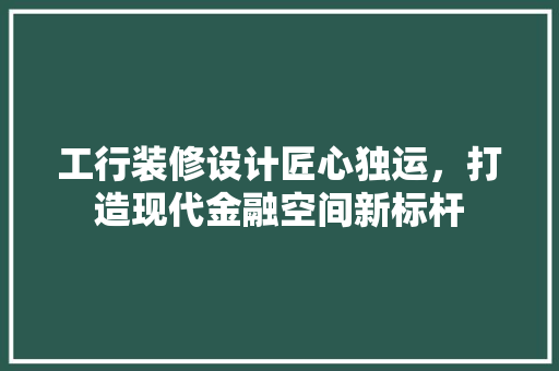 工行装修设计匠心独运，打造现代金融空间新标杆