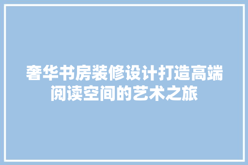 奢华书房装修设计打造高端阅读空间的艺术之旅