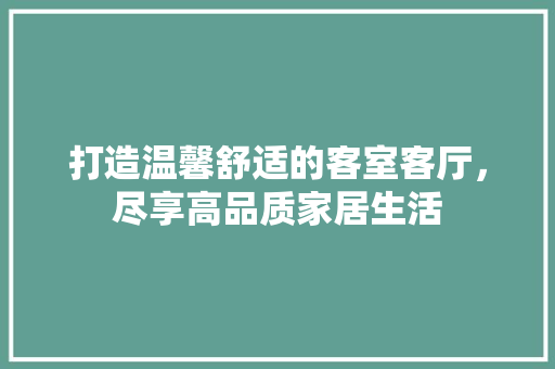 打造温馨舒适的客室客厅，尽享高品质家居生活