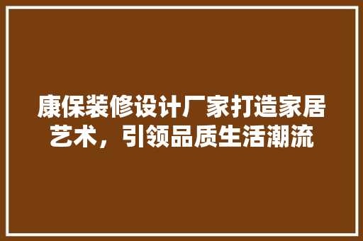 康保装修设计厂家打造家居艺术，引领品质生活潮流