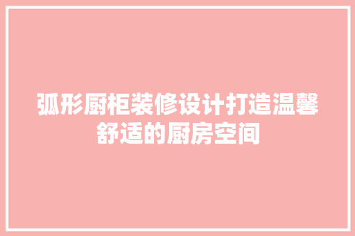 弧形厨柜装修设计打造温馨舒适的厨房空间