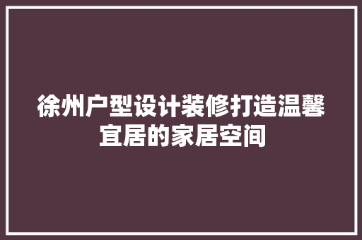 徐州户型设计装修打造温馨宜居的家居空间