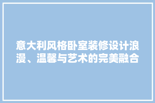 意大利风格卧室装修设计浪漫、温馨与艺术的完美融合