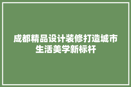 成都精品设计装修打造城市生活美学新标杆