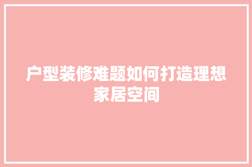 户型装修难题如何打造理想家居空间