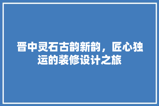 晋中灵石古韵新韵，匠心独运的装修设计之旅