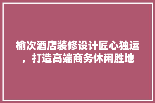 榆次酒店装修设计匠心独运，打造高端商务休闲胜地