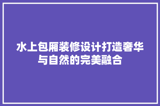 水上包厢装修设计打造奢华与自然的完美融合