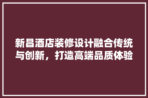 新昌酒店装修设计融合传统与创新，打造高端品质体验