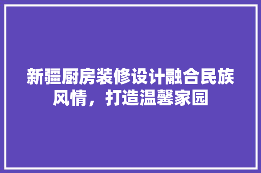 新疆厨房装修设计融合民族风情，打造温馨家园