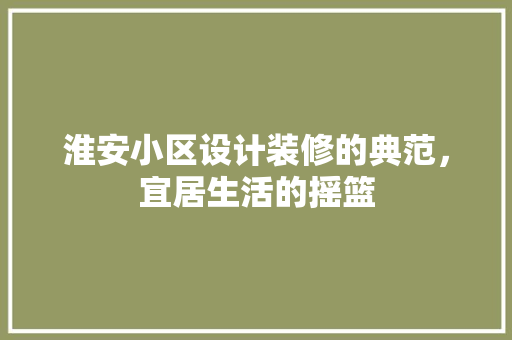 淮安小区设计装修的典范，宜居生活的摇篮