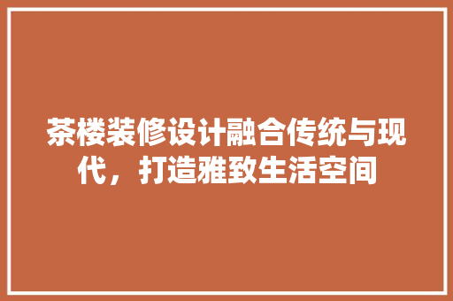 茶楼装修设计融合传统与现代，打造雅致生活空间