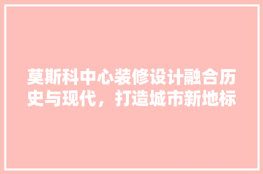 莫斯科中心装修设计融合历史与现代，打造城市新地标