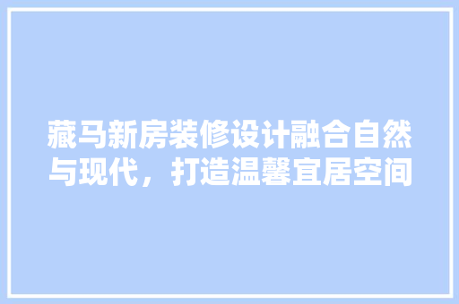 藏马新房装修设计融合自然与现代，打造温馨宜居空间