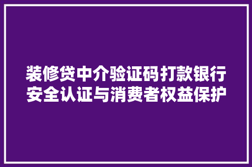 装修贷中介验证码打款银行安全认证与消费者权益保护的双赢之路