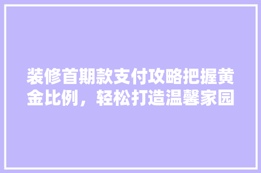装修首期款支付攻略把握黄金比例，轻松打造温馨家园